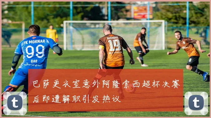 巴萨更衣室意外阿隆索西超杯决赛后即遭解职引发热议