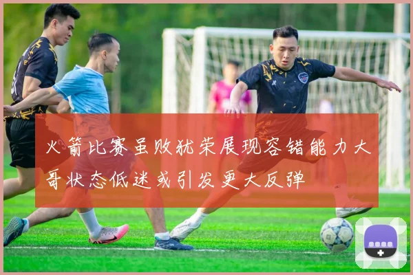 火箭比赛虽败犹荣展现容错能力大哥状态低迷或引发更大反弹