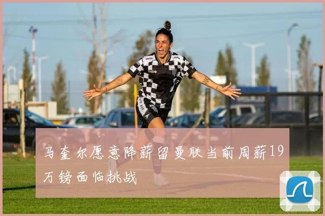 马奎尔愿意降薪留曼联当前周薪19万镑面临挑战