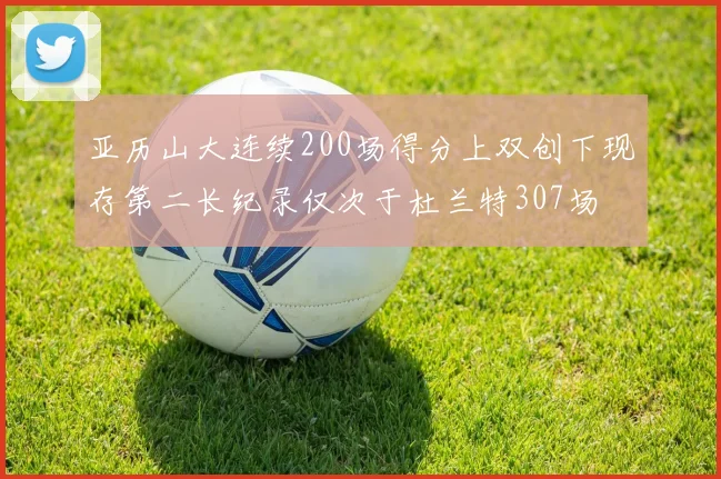 亚历山大连续200场得分上双创下现存第二长纪录仅次于杜兰特307场