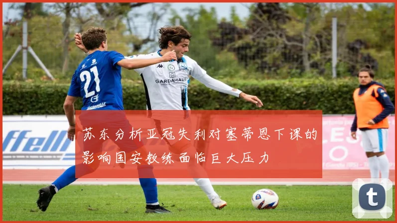 苏东分析亚冠失利对塞蒂恩下课的影响国安教练面临巨大压力