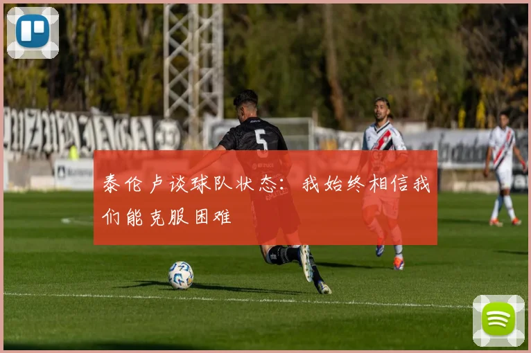 泰伦卢谈球队状态：我始终相信我们能克服困难