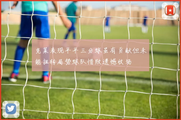 克莱表现平平三分球虽有贡献但未能扭转局势球队惜败遗憾收场