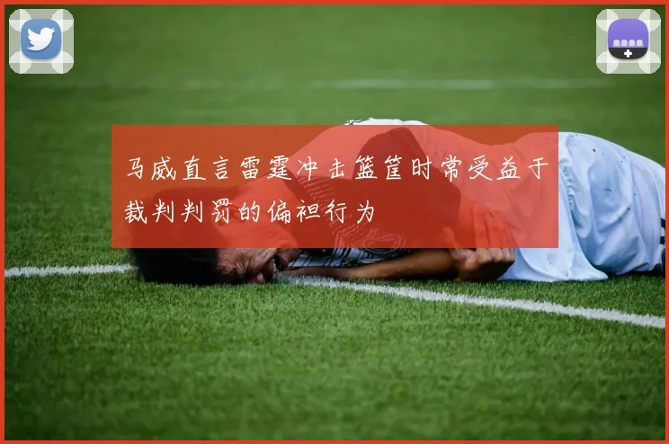 马威直言雷霆冲击篮筐时常受益于裁判判罚的偏袒行为