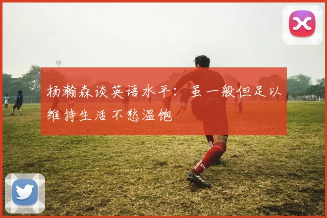 杨瀚森谈英语水平：虽一般但足以维持生活不愁温饱