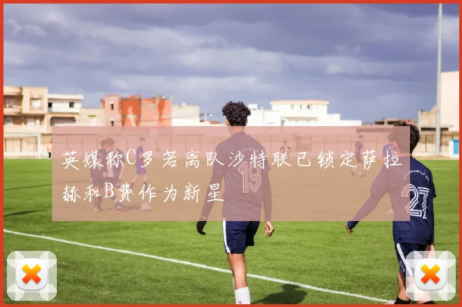 英媒称C罗若离队沙特联已锁定萨拉赫和B费作为新星