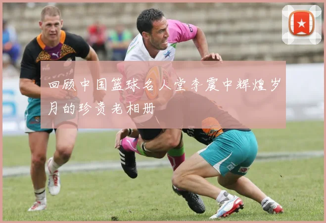 回顾中国篮球名人堂李震中辉煌岁月的珍贵老相册