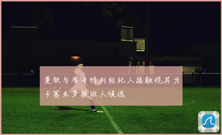 曼联与洛卡特利经纪人接触视其为卡塞米罗接班人候选
