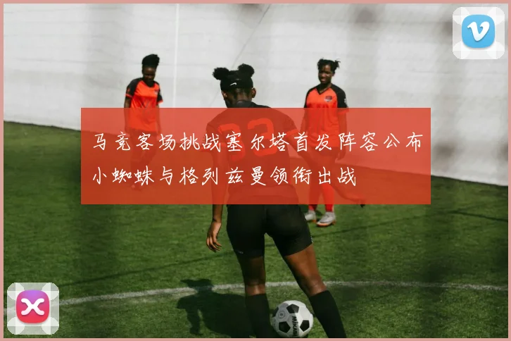 马竞客场挑战塞尔塔首发阵容公布小蜘蛛与格列兹曼领衔出战