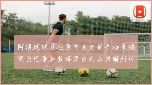 阿根廷球员在意甲历史射手榜表现突出巴蒂和劳塔罗分别占据前列位置