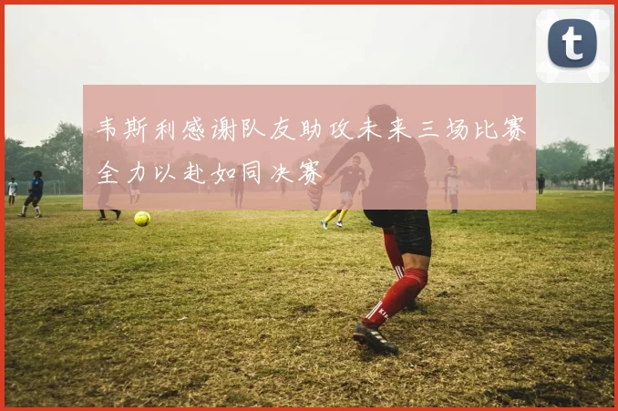 韦斯利感谢队友助攻未来三场比赛全力以赴如同决赛