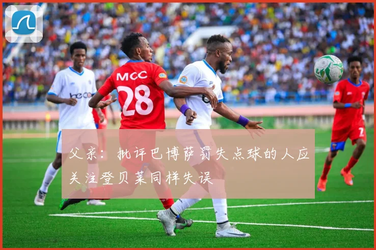 父亲：批评巴博萨罚失点球的人应关注登贝莱同样失误