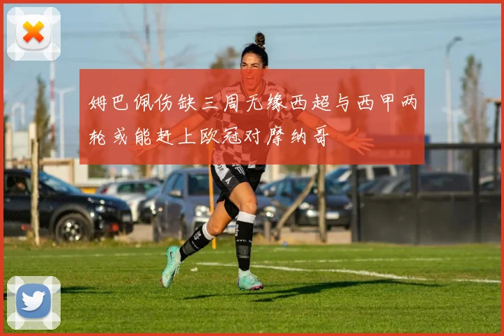 姆巴佩伤缺三周无缘西超与西甲两轮或能赶上欧冠对摩纳哥